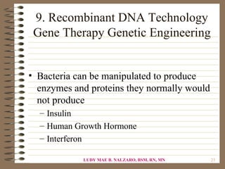 9. Recombinant DNA Technology
 Gene Therapy Genetic Engineering


• Bacteria can be manipulated to produce
  enzymes and proteins they normally would
  not produce
  – Insulin
  – Human Growth Hormone
  – Interferon

            LUDY MAE B. NALZARO, BSM, RN, MN   23
 