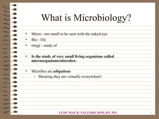What is Microbiology?
•   Micro - too small to be seen with the naked eye
•   Bio - life
•   ology - study of

•   Is the study of very small living organisms called
    microorganisms/microbes.

•   Microbes are ubiquitous
     – Meaning they are virtually everywhere!




                     LUDY MAE B. NALZARO, BSM, RN, MN    4
 