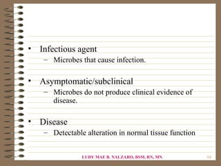 • Infectious agent
    – Microbes that cause infection.

• Asymptomatic/subclinical
    – Microbes do not produce clinical evidence of
      disease.

• Disease
    – Detectable alteration in normal tissue function


                LUDY MAE B. NALZARO, BSM, RN, MN        68
 