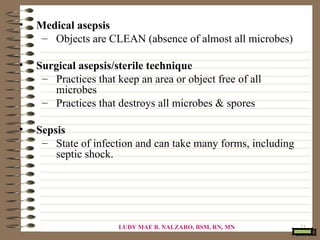 •   Medical asepsis
     – Objects are CLEAN (absence of almost all microbes)

•   Surgical asepsis/sterile technique
     – Practices that keep an area or object free of all
       microbes
     – Practices that destroys all microbes & spores

•   Sepsis
     – State of infection and can take many forms, including
        septic shock.




                       LUDY MAE B. NALZARO, BSM, RN, MN        71
 