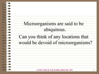 Microorganisms are said to be
            ubiquitous.
Can you think of any locations that
would be devoid of microorganisms?




        LUDY MAE B. NALZARO, BSM, RN, MN   73
 