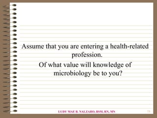 Assume that you are entering a health-related
                profession.
     Of what value will knowledge of
          microbiology be to you?




             LUDY MAE B. NALZARO, BSM, RN, MN   75
 