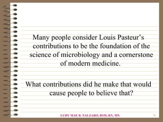 Many people consider Louis Pasteur’s
  contributions to be the foundation of the
 science of microbiology and a cornerstone
            of modern medicine.

What contributions did he make that would
       cause people to believe that?

           LUDY MAE B. NALZARO, BSM, RN, MN   76
 