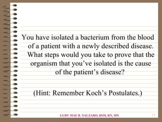 You have isolated a bacterium from the blood
 of a patient with a newly described disease.
 What steps would you take to prove that the
  organism that you’ve isolated is the cause
           of the patient’s disease?

    (Hint: Remember Koch’s Postulates.)

             LUDY MAE B. NALZARO, BSM, RN, MN   77
 