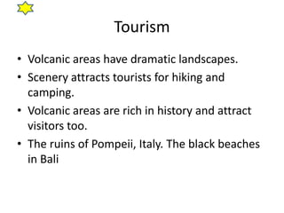 Tourism
• Volcanic areas have dramatic landscapes.
• Scenery attracts tourists for hiking and
  camping.
• Volcanic areas are rich in history and attract
  visitors too.
• The ruins of Pompeii, Italy. The black beaches
  in Bali
 