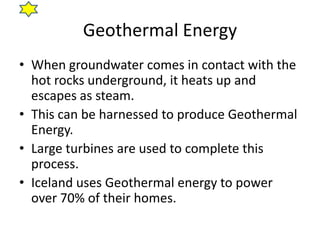 Geothermal Energy
• When groundwater comes in contact with the
  hot rocks underground, it heats up and
  escapes as steam.
• This can be harnessed to produce Geothermal
  Energy.
• Large turbines are used to complete this
  process.
• Iceland uses Geothermal energy to power
  over 70% of their homes.
 