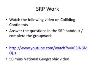 SRP Work
• Watch the following video on Colliding
  Continents
• Answer the questions in the SRP handout /
  complete the groupwork

• http://www.youtube.com/watch?v=KCSJNBM
  OjJs
• 50 mins National Geographic video
 