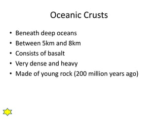 Oceanic Crusts
•   Beneath deep oceans
•   Between 5km and 8km
•   Consists of basalt
•   Very dense and heavy
•   Made of young rock (200 million years ago)
 