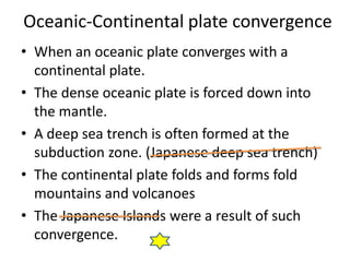 Oceanic-Continental plate convergence
• When an oceanic plate converges with a
  continental plate.
• The dense oceanic plate is forced down into
  the mantle.
• A deep sea trench is often formed at the
  subduction zone. (Japanese deep sea trench)
• The continental plate folds and forms fold
  mountains and volcanoes
• The Japanese Islands were a result of such
  convergence.
 