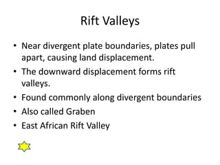 Rift Valleys
• Near divergent plate boundaries, plates pull
  apart, causing land displacement.
• The downward displacement forms rift
  valleys.
• Found commonly along divergent boundaries
• Also called Graben
• East African Rift Valley
 