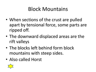 Block Mountains
• When sections of the crust are pulled
  apart by tensional force, some parts are
  ripped off.
• The downward displaced areas are the
  rift valleys
• The blocks left behind form block
  mountains with steep sides.
• Also called Horst
 