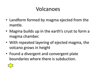 Volcanoes
• Landform formed by magma ejected from the
  mantle.
• Magma builds up in the earth’s crust to form a
  magma chamber.
• With repeated layering of ejected magma, the
  volcano grows in height
• Found a divergent and convergent plate
  boundaries where there is subduction.
 