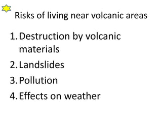 Risks of living near volcanic areas

1.Destruction by volcanic
  materials
2.Landslides
3.Pollution
4.Effects on weather
 