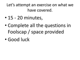 Let’s attempt an exercise on what we
           have covered.
• 15 - 20 minutes,
• Complete all the questions in
  Foolscap / space provided
• Good luck
 