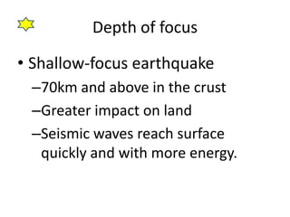 Depth of focus

• Shallow-focus earthquake
 –70km and above in the crust
 –Greater impact on land
 –Seismic waves reach surface
  quickly and with more energy.
 