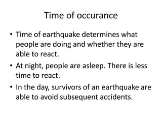 Time of occurance
• Time of earthquake determines what
  people are doing and whether they are
  able to react.
• At night, people are asleep. There is less
  time to react.
• In the day, survivors of an earthquake are
  able to avoid subsequent accidents.
 