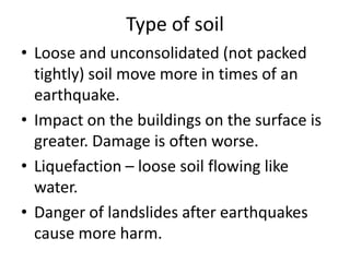 Type of soil
• Loose and unconsolidated (not packed
  tightly) soil move more in times of an
  earthquake.
• Impact on the buildings on the surface is
  greater. Damage is often worse.
• Liquefaction – loose soil flowing like
  water.
• Danger of landslides after earthquakes
  cause more harm.
 