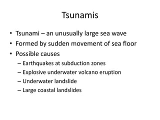 Tsunamis
• Tsunami – an unusually large sea wave
• Formed by sudden movement of sea floor
• Possible causes
  – Earthquakes at subduction zones
  – Explosive underwater volcano eruption
  – Underwater landslide
  – Large coastal landslides
 