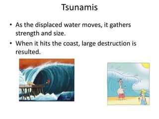 Tsunamis
• As the displaced water moves, it gathers
  strength and size.
• When it hits the coast, large destruction is
  resulted.
 