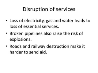 Disruption of services
• Loss of electricity, gas and water leads to
  loss of essential services.
• Broken pipelines also raise the risk of
  explosions.
• Roads and railway destruction make it
  harder to send aid.
 
