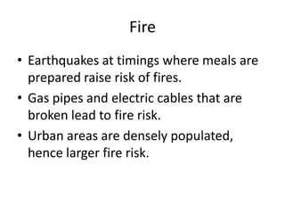 Fire
• Earthquakes at timings where meals are
  prepared raise risk of fires.
• Gas pipes and electric cables that are
  broken lead to fire risk.
• Urban areas are densely populated,
  hence larger fire risk.
 