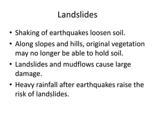 Landslides
• Shaking of earthquakes loosen soil.
• Along slopes and hills, original vegetation
  may no longer be able to hold soil.
• Landslides and mudflows cause large
  damage.
• Heavy rainfall after earthquakes raise the
  risk of landslides.
 