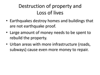 Destruction of property and
             Loss of lives
• Earthquakes destroy homes and buildings that
  are not earthquake proof.
• Large amount of money needs to be spent to
  rebuild the property.
• Urban areas with more infrastructure (roads,
  subways) cause even more money to repair.
 