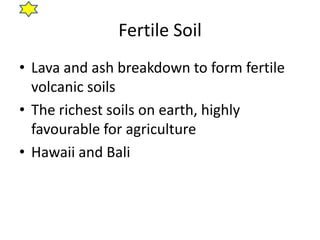 Fertile Soil
• Lava and ash breakdown to form fertile
  volcanic soils
• The richest soils on earth, highly
  favourable for agriculture
• Hawaii and Bali
 