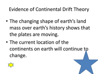 Evidence of Continental Drift Theory
• The changing shape of earth’s land
mass over earth’s history shows that
the plates are moving.
• The current location of the
continents on earth will continue to
change.
 