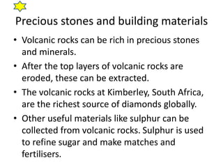 Precious stones and building materials
• Volcanic rocks can be rich in precious stones
and minerals.
• After the top layers of volcanic rocks are
eroded, these can be extracted.
• The volcanic rocks at Kimberley, South Africa,
are the richest source of diamonds globally.
• Other useful materials like sulphur can be
collected from volcanic rocks. Sulphur is used
to refine sugar and make matches and
fertilisers.
 