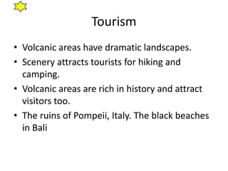 Tourism
• Volcanic areas have dramatic landscapes.
• Scenery attracts tourists for hiking and
camping.
• Volcanic areas are rich in history and attract
visitors too.
• The ruins of Pompeii, Italy. The black beaches
in Bali
 