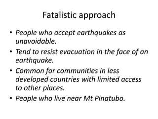 Fatalistic approach
• People who accept earthquakes as
unavoidable.
• Tend to resist evacuation in the face of an
earthquake.
• Common for communities in less
developed countries with limited access
to other places.
• People who live near Mt Pinatubo.
 