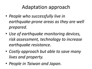 Adaptation approach
• People who successfully live in
earthquake-prone areas as they are well
prepared.
• Use of earthquake monitoring devices,
risk assessment, technology to increase
earthquake resistance.
• Costly approach but able to save many
lives and property.
• People in Taiwan and Japan.
 