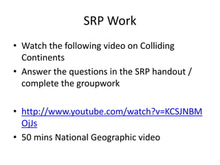 SRP Work
• Watch the following video on Colliding
Continents
• Answer the questions in the SRP handout /
complete the groupwork
• http://www.youtube.com/watch?v=KCSJNBM
OjJs
• 50 mins National Geographic video
 