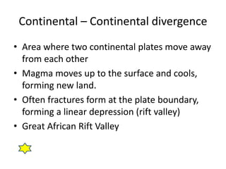 Continental – Continental divergence
• Area where two continental plates move away
from each other
• Magma moves up to the surface and cools,
forming new land.
• Often fractures form at the plate boundary,
forming a linear depression (rift valley)
• Great African Rift Valley
 