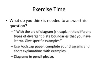 Exercise Time
• What do you think is needed to answer this
question?
– “ With the aid of diagram (s), explain the different
types of divergent plate boundaries that you have
learnt. Give specific examples.”
– Use Foolscap paper, complete your diagrams and
short explanations with examples.
– Diagrams in pencil please.
 