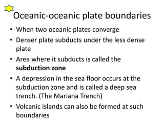 Oceanic-oceanic plate boundaries
• When two oceanic plates converge
• Denser plate subducts under the less dense
plate
• Area where it subducts is called the
subduction zone
• A depression in the sea floor occurs at the
subduction zone and is called a deep sea
trench. (The Mariana Trench)
• Volcanic islands can also be formed at such
boundaries
 