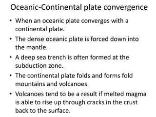 Oceanic-Continental plate convergence
• When an oceanic plate converges with a
continental plate.
• The dense oceanic plate is forced down into
the mantle.
• A deep sea trench is often formed at the
subduction zone.
• The continental plate folds and forms fold
mountains and volcanoes
• Volcanoes tend to be a result if melted magma
is able to rise up through cracks in the crust
back to the surface.
 