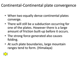 Continental-Continental plate convergence
• When two equally dense continental plates
converge.
• There will still be a subduction occurring for
one of the plates. However there is a large
amount of friction built-up before it occurs.
• The strong force generated also causes
folding.
• At such plate boundaries, large mountain
ranges tend to form. (Himalaya)
 
