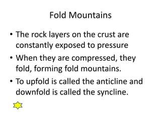 Fold Mountains
• The rock layers on the crust are
constantly exposed to pressure
• When they are compressed, they
fold, forming fold mountains.
• To upfold is called the anticline and
downfold is called the syncline.
 
