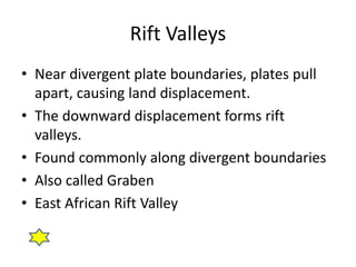 Rift Valleys
• Near divergent plate boundaries, plates pull
apart, causing land displacement.
• The downward displacement forms rift
valleys.
• Found commonly along divergent boundaries
• Also called Graben
• East African Rift Valley
 