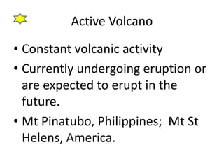 Active Volcano
• Constant volcanic activity
• Currently undergoing eruption or
are expected to erupt in the
future.
• Mt Pinatubo, Philippines; Mt St
Helens, America.
 