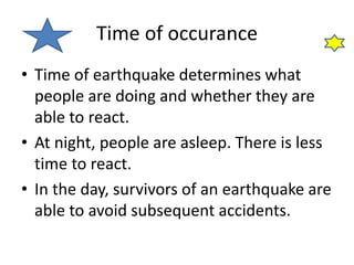 Time of occurance
• Time of earthquake determines what
people are doing and whether they are
able to react.
• At night, people are asleep. There is less
time to react.
• In the day, survivors of an earthquake are
able to avoid subsequent accidents.
 