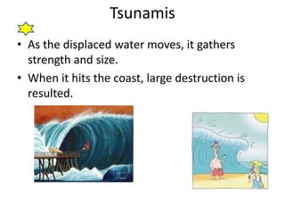 Tsunamis
• As the displaced water moves, it gathers
strength and size.
• When it hits the coast, large destruction is
resulted.
 