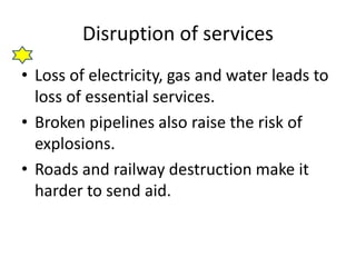 Disruption of services
• Loss of electricity, gas and water leads to
loss of essential services.
• Broken pipelines also raise the risk of
explosions.
• Roads and railway destruction make it
harder to send aid.
 