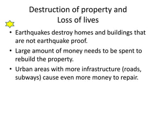 Destruction of property and
Loss of lives
• Earthquakes destroy homes and buildings that
are not earthquake proof.
• Large amount of money needs to be spent to
rebuild the property.
• Urban areas with more infrastructure (roads,
subways) cause even more money to repair.
 