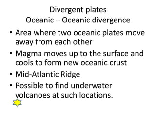Divergent plates
Oceanic – Oceanic divergence
• Area where two oceanic plates move
away from each other
• Magma moves up to the surface and
cools to form new oceanic crust
• Mid-Atlantic Ridge
• Possible to find underwater
volcanoes at such locations.
 