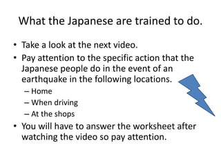 What the Japanese are trained to do.
• Take a look at the next video.
• Pay attention to the specific action that the
Japanese people do in the event of an
earthquake in the following locations.
– Home
– When driving
– At the shops
• You will have to answer the worksheet after
watching the video so pay attention.
 