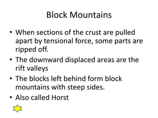 Block Mountains
• When sections of the crust are pulled
apart by tensional force, some parts are
ripped off.
• The downward displaced areas are the
rift valleys
• The blocks left behind form block
mountains with steep sides.
• Also called Horst
 