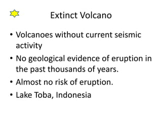 Extinct Volcano
• Volcanoes without current seismic
activity
• No geological evidence of eruption in
the past thousands of years.
• Almost no risk of eruption.
• Lake Toba, Indonesia
 